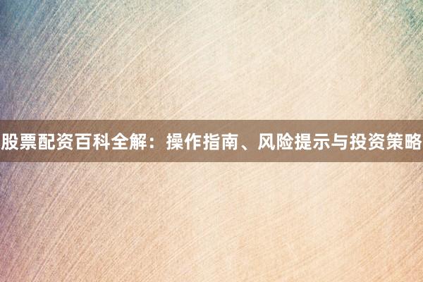 股票配资百科全解：操作指南、风险提示与投资策略