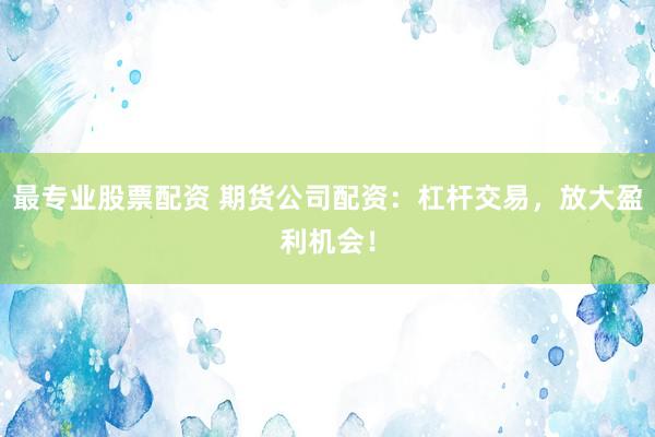 最专业股票配资 期货公司配资：杠杆交易，放大盈利机会！