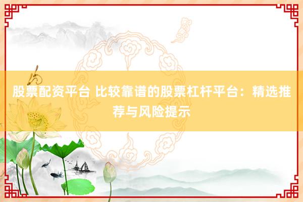 股票配资平台 比较靠谱的股票杠杆平台：精选推荐与风险提示