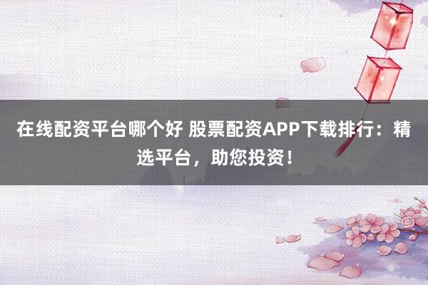 在线配资平台哪个好 股票配资APP下载排行：精选平台，助您投资！