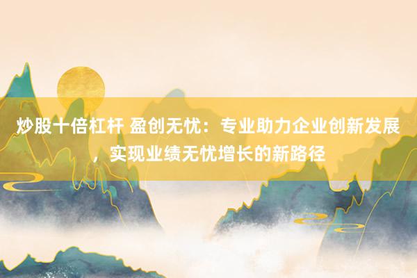 炒股十倍杠杆 盈创无忧：专业助力企业创新发展，实现业绩无忧增长的新路径