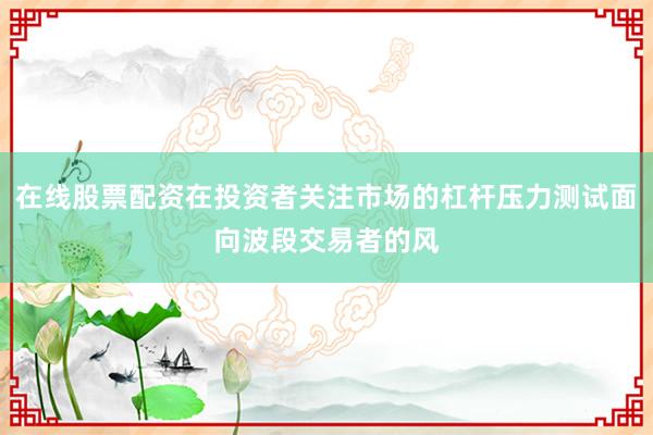 在线股票配资在投资者关注市场的杠杆压力测试面向波段交易者的风